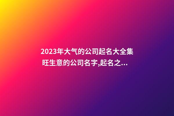 2023年大气的公司起名大全集 旺生意的公司名字,起名之家-第1张-公司起名-玄机派